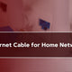 Best Ethernet Cable for Home Network
