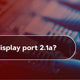What is DisplayPort 2.1a?